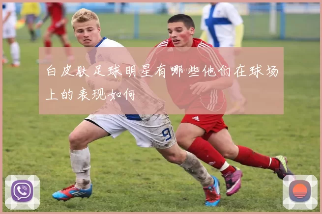 白皮肤足球明星有哪些他们在球场上的表现如何