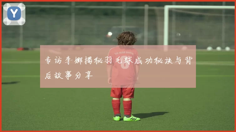 专访李娜揭秘羽毛球成功秘诀与背后故事分享