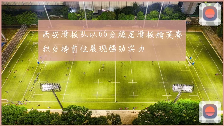 西安滑板队以66分稳居滑板精英赛积分榜首位展现强劲实力