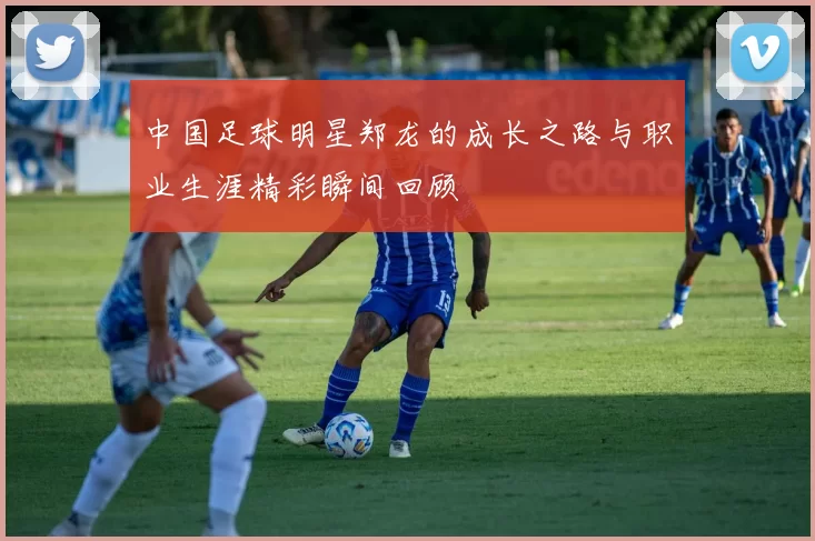 中国足球明星郑龙的成长之路与职业生涯精彩瞬间回顾