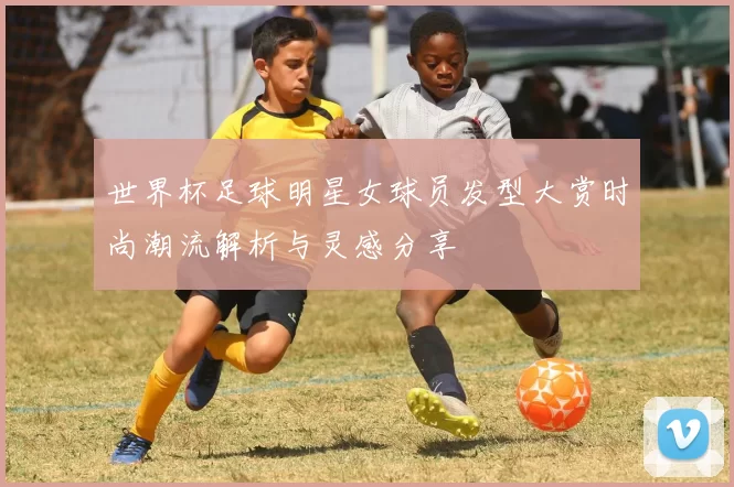 世界杯足球明星女球员发型大赏时尚潮流解析与灵感分享