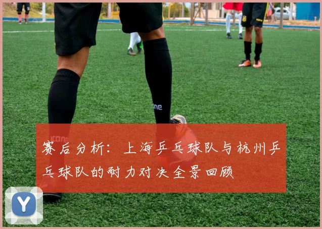 赛后分析：上海乒乓球队与杭州乒乓球队的耐力对决全景回顾