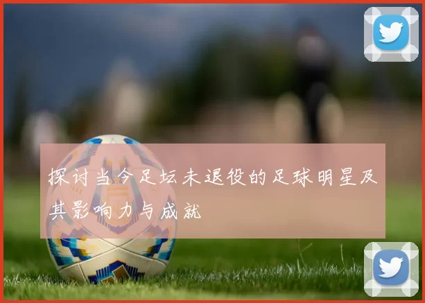 探讨当今足坛未退役的足球明星及其影响力与成就