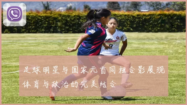 足球明星与国家元首同框合影展现体育与政治的完美结合
