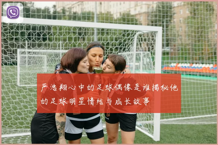 严浩翔心中的足球偶像是谁揭秘他的足球明星情结与成长故事
