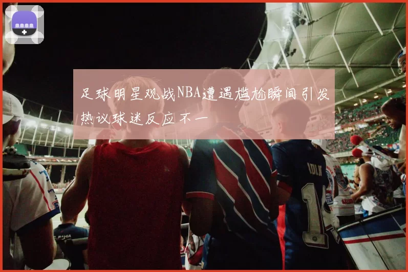 足球明星观战NBA遭遇尴尬瞬间引发热议球迷反应不一
