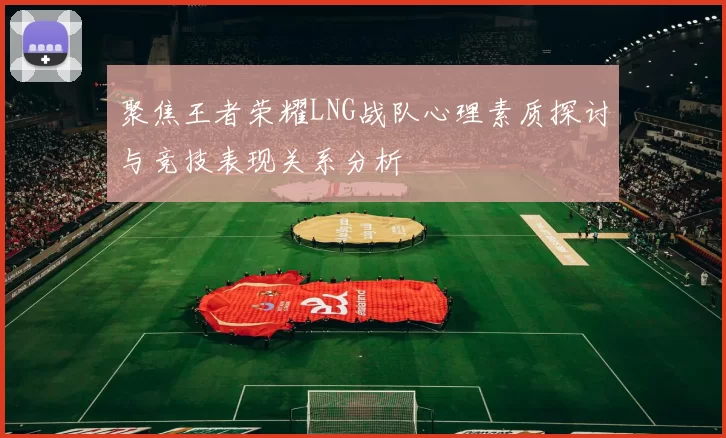 聚焦王者荣耀LNG战队心理素质探讨与竞技表现关系分析