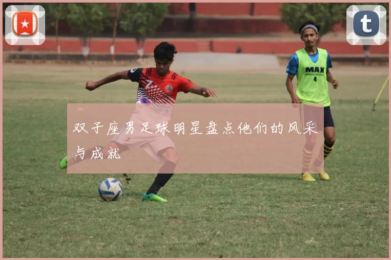 双子座男足球明星盘点他们的风采与成就