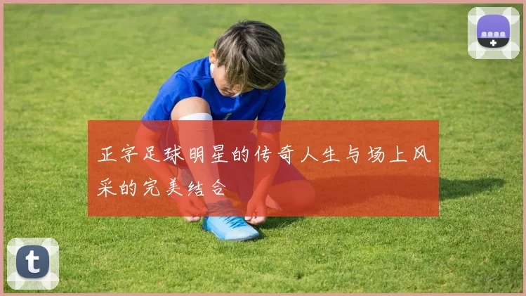 正字足球明星的传奇人生与场上风采的完美结合