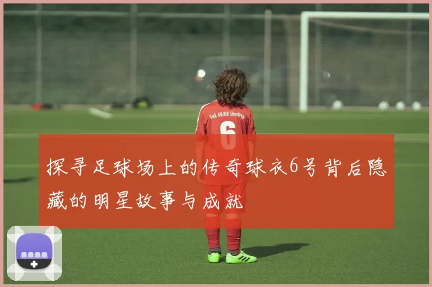 探寻足球场上的传奇球衣6号背后隐藏的明星故事与成就