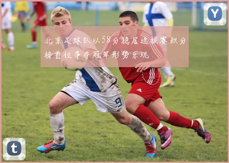 北京足球队以58分稳居选拔赛积分榜首位争夺冠军形势乐观