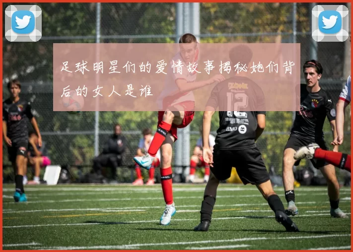 足球明星们的爱情故事揭秘她们背后的女人是谁