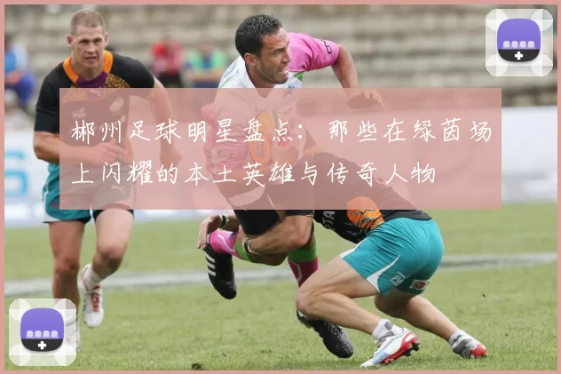 郴州足球明星盘点：那些在绿茵场上闪耀的本土英雄与传奇人物