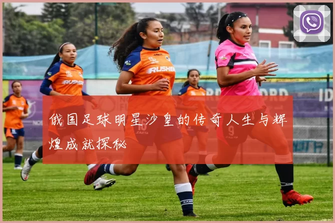 俄国足球明星沙皇的传奇人生与辉煌成就探秘