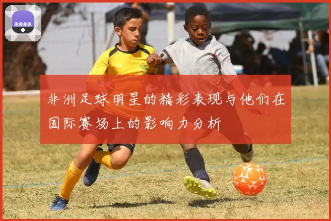 非洲足球明星的精彩表现与他们在国际赛场上的影响力分析