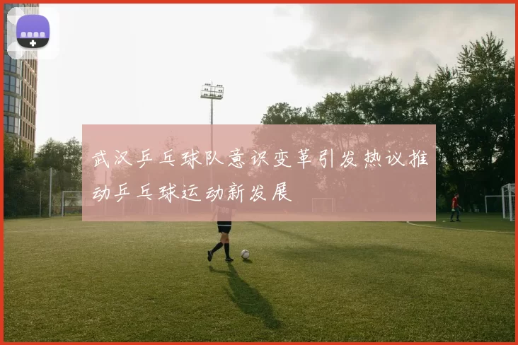 武汉乒乓球队意识变革引发热议推动乒乓球运动新发展