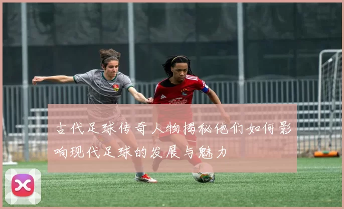 古代足球传奇人物揭秘他们如何影响现代足球的发展与魅力