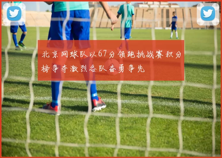 北京网球队以67分领跑挑战赛积分榜争夺激烈各队奋勇争先