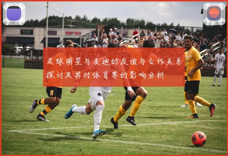 足球明星与麦迪的友谊与合作关系探讨及其对体育界的影响分析