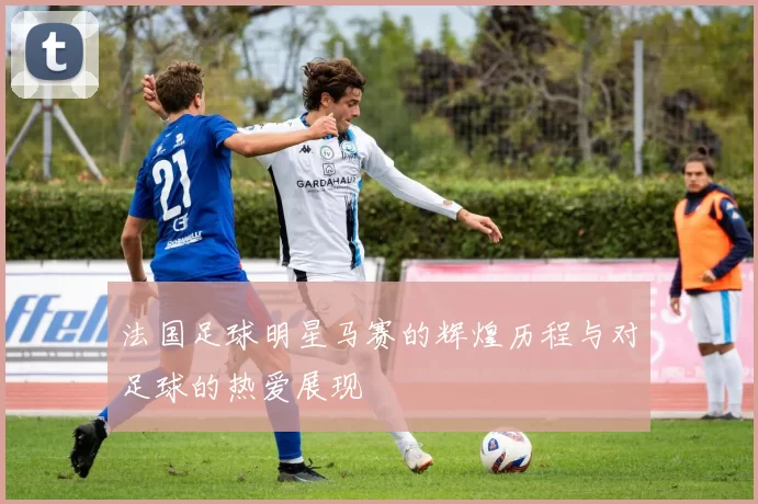法国足球明星马赛的辉煌历程与对足球的热爱展现