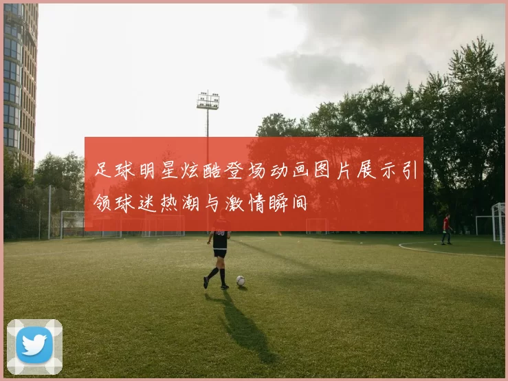 足球明星炫酷登场动画图片展示引领球迷热潮与激情瞬间