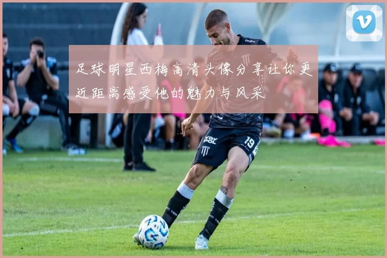 足球明星西梅高清头像分享让你更近距离感受他的魅力与风采