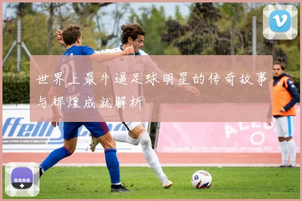 世界上最牛逼足球明星的传奇故事与辉煌成就解析