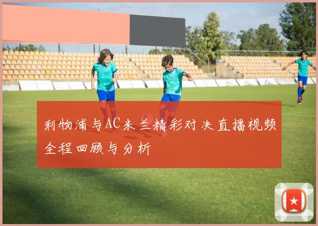 利物浦与AC米兰精彩对决直播视频全程回顾与分析