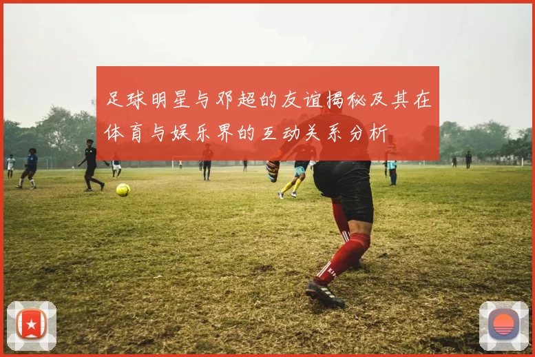 足球明星与邓超的友谊揭秘及其在体育与娱乐界的互动关系分析