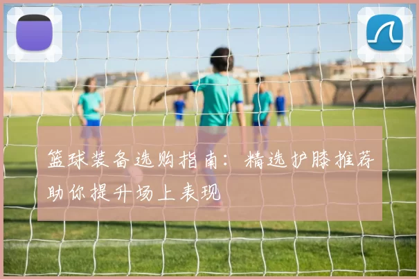 篮球装备选购指南：精选护膝推荐助你提升场上表现