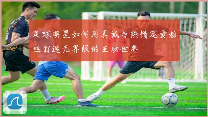 足球明星如何用真诚与热情宠爱粉丝打造无界限的互动世界