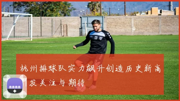 杭州排球队实力飙升创造历史新高引发关注与期待
