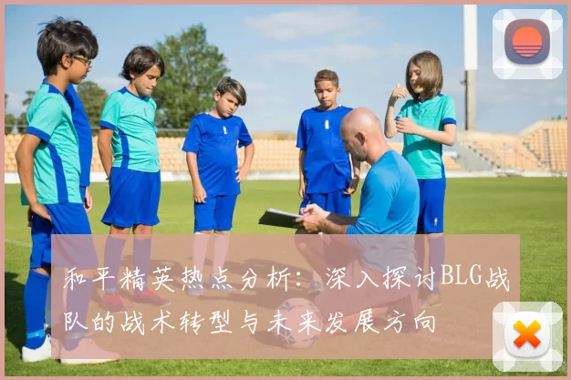和平精英热点分析：深入探讨BLG战队的战术转型与未来发展方向