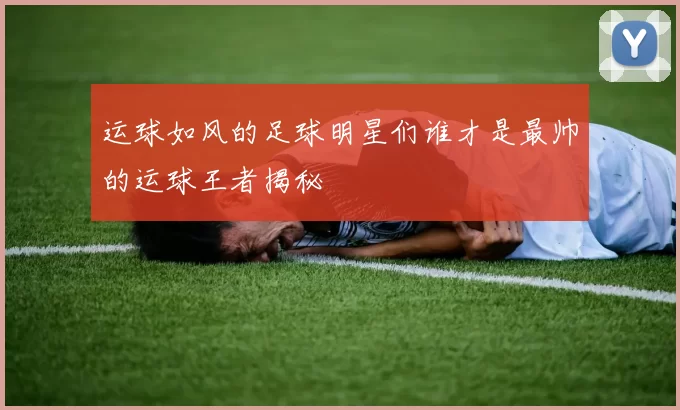 运球如风的足球明星们谁才是最帅的运球王者揭秘