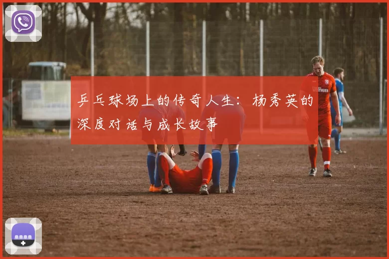 乒乓球场上的传奇人生：杨秀英的深度对话与成长故事