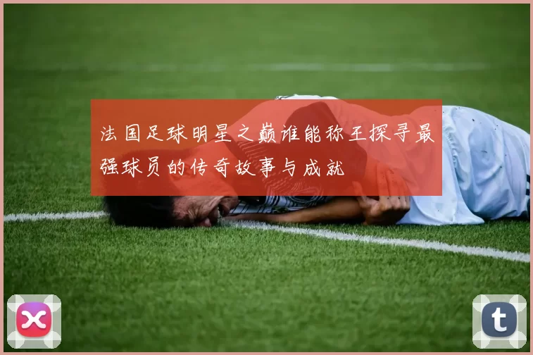 法国足球明星之巅谁能称王探寻最强球员的传奇故事与成就
