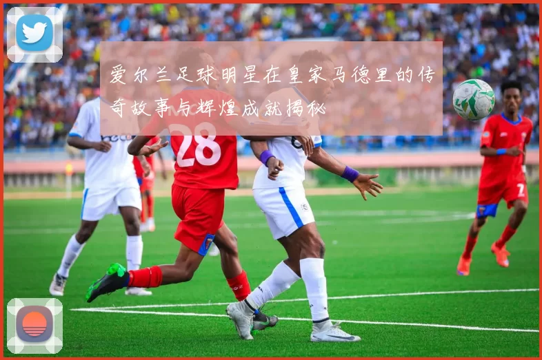爱尔兰足球明星在皇家马德里的传奇故事与辉煌成就揭秘