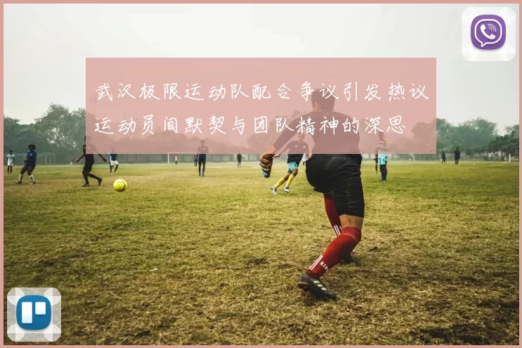 武汉极限运动队配合争议引发热议运动员间默契与团队精神的深思