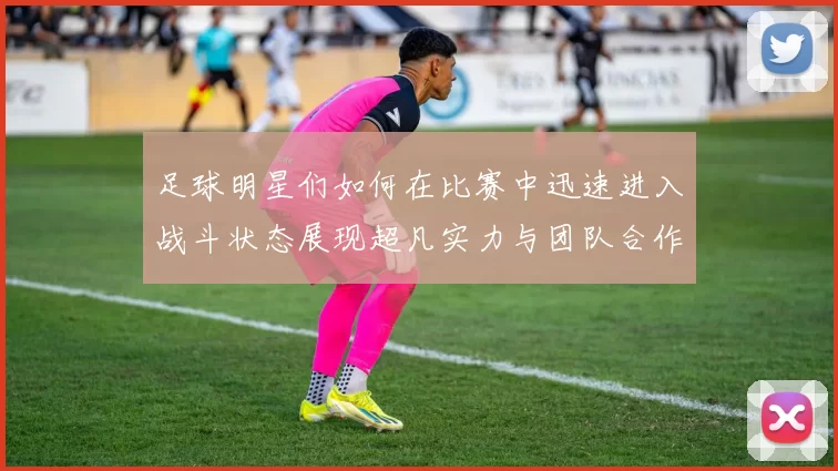 足球明星们如何在比赛中迅速进入战斗状态展现超凡实力与团队合作精神