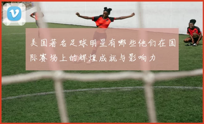 美国著名足球明星有哪些他们在国际赛场上的辉煌成就与影响力