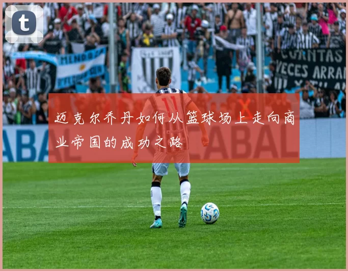 迈克尔乔丹如何从篮球场上走向商业帝国的成功之路