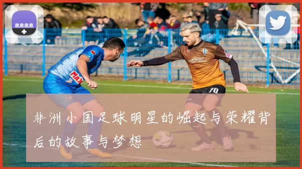 非洲小国足球明星的崛起与荣耀背后的故事与梦想