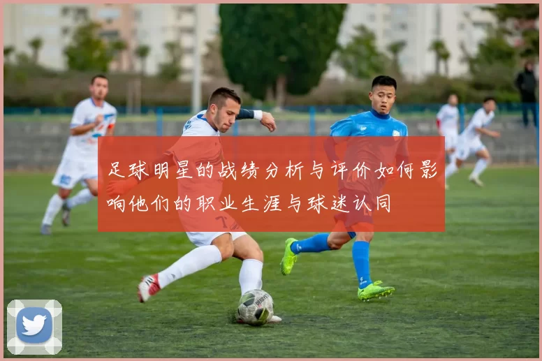 足球明星的战绩分析与评价如何影响他们的职业生涯与球迷认同