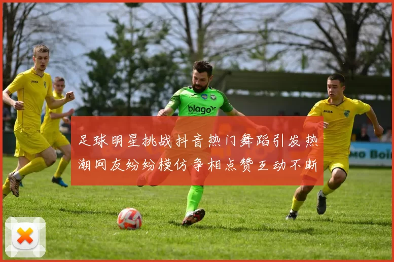 足球明星挑战抖音热门舞蹈引发热潮网友纷纷模仿争相点赞互动不断