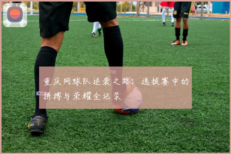 重庆网球队逆袭之路：选拔赛中的拼搏与荣耀全记录