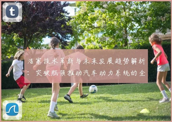 活塞技术革新与未来发展趋势解析：突破瓶颈推动汽车动力系统的全面升级