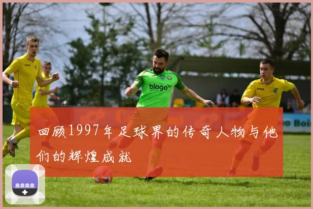 回顾1997年足球界的传奇人物与他们的辉煌成就
