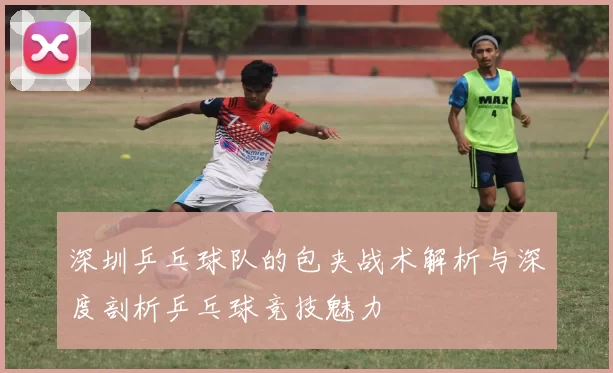 深圳乒乓球队的包夹战术解析与深度剖析乒乓球竞技魅力