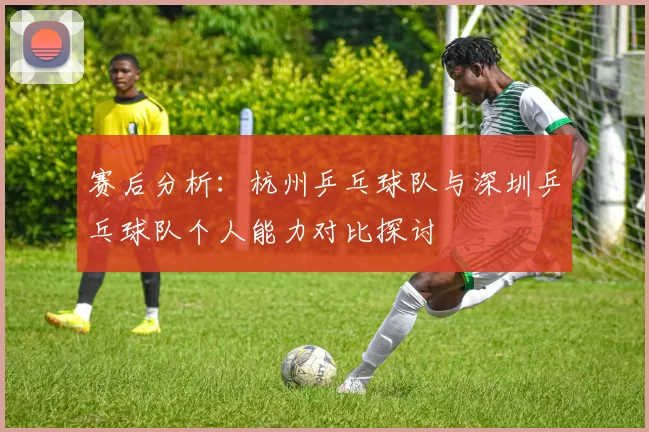 赛后分析：杭州乒乓球队与深圳乒乓球队个人能力对比探讨