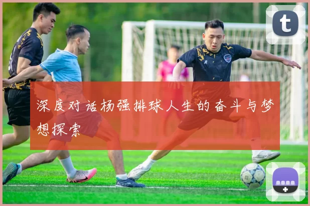深度对话杨强排球人生的奋斗与梦想探索